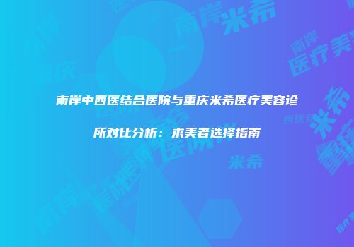 南岸中西医结合医院与重庆米希医疗美容诊所对比分析：求美者选择指南