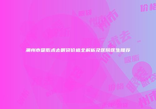 潮州市吸脂术去眼袋价格全解析及医院医生推荐