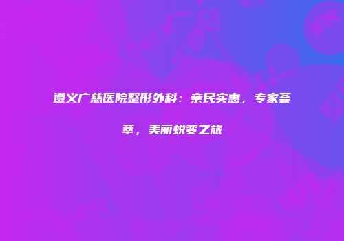 遵义广慈医院整形外科：亲民实惠，专家荟萃，美丽蜕变之旅