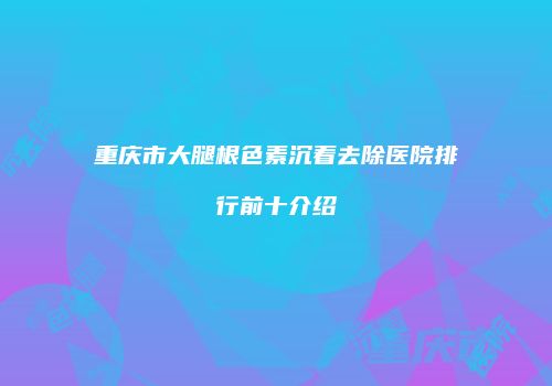重庆市大腿根色素沉着去除医院排行前十介绍