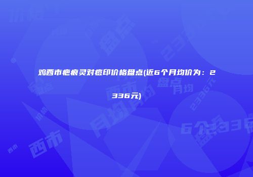 鸡西市疤痕灵对痘印价格盘点(近6个月均价为：2336元)