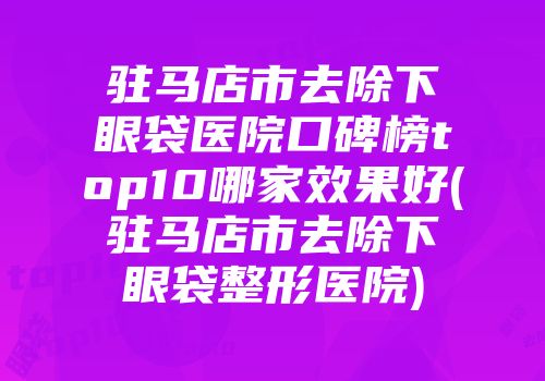 驻马店市去除下眼袋医院口碑榜top10哪家效果好(驻马店市去除下眼袋整形医院)