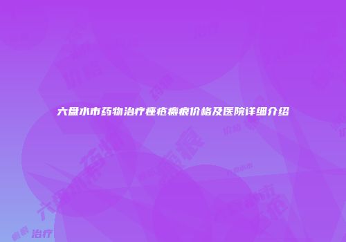 六盘水市药物治疗痤疮瘢痕价格及医院详细介绍