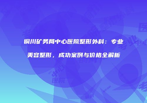 铜川矿务局中心医院整形外科：专业美容整形，成功案例与价格全解析