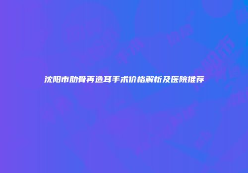 沈阳市肋骨再造耳手术价格解析及医院推荐