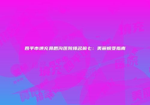 四平市填充鼻唇沟医院排名前七：美丽蜕变指南
