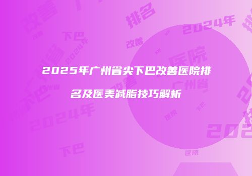 2025年广州省尖下巴改善医院排名及医美减脂技巧解析