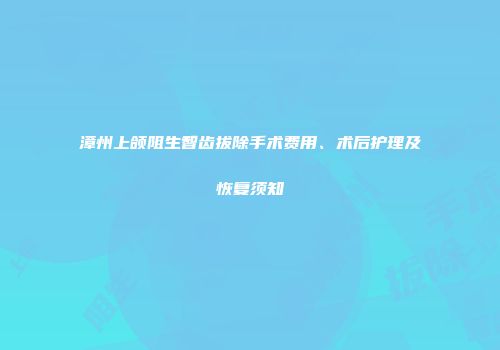 漳州上颌阻生智齿拔除手术费用、术后护理及恢复须知