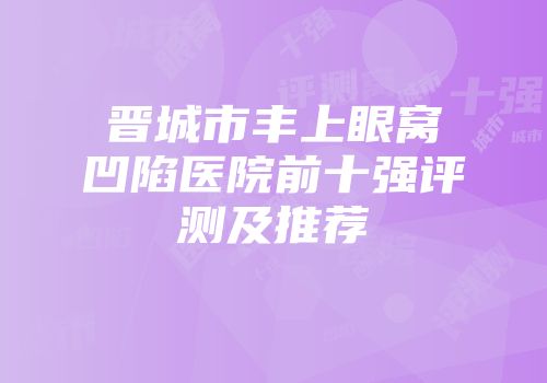 晋城市丰上眼窝凹陷医院前十强评测及推荐