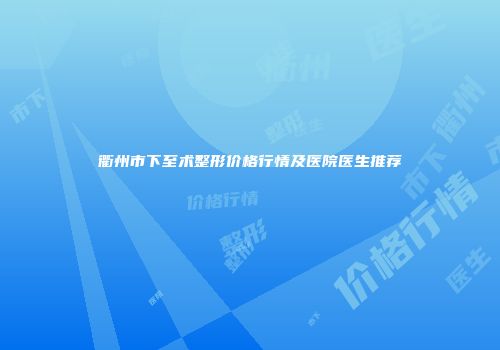 衢州市下至术整形价格行情及医院医生推荐