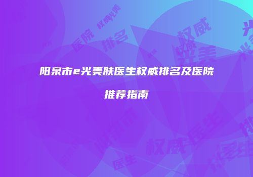 阳泉市e光美肤医生权威排名及医院推荐指南