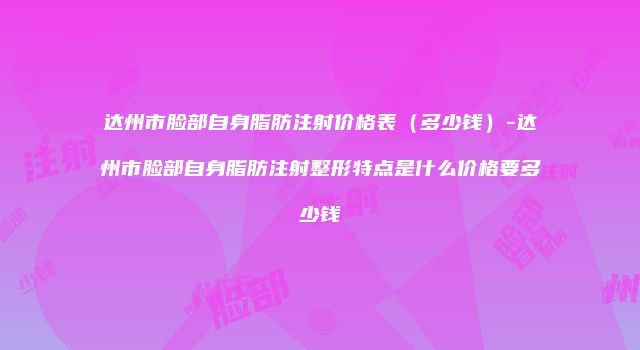 达州市脸部自身脂肪注射价格表（多少钱）-达州市脸部自身脂肪注射整形特点是什么价格要多少钱