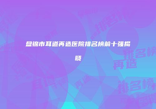 盘锦市耳道再造医院排名榜前十强揭晓