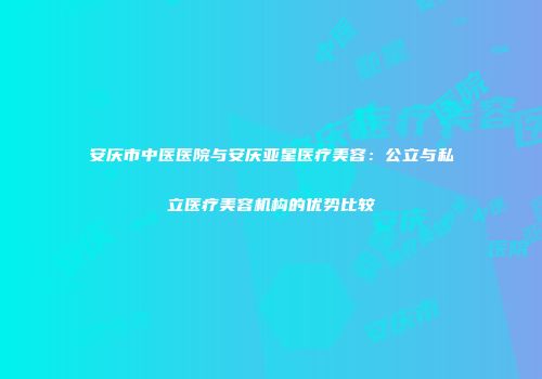 安庆市中医医院与安庆亚星医疗美容：公立与私立医疗美容机构的优势比较