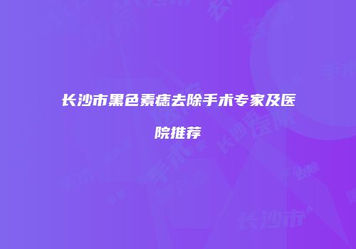 长沙市黑色素痣去除手术专家及医院推荐