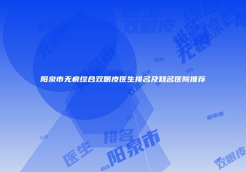 阳泉市无痕综合双眼皮医生排名及知名医院推荐