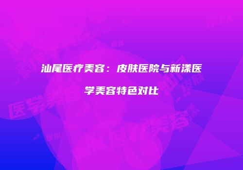 汕尾医疗美容：皮肤医院与新漾医学美容特色对比