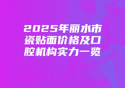 2025年丽水市瓷贴面价格及口腔机构实力一览