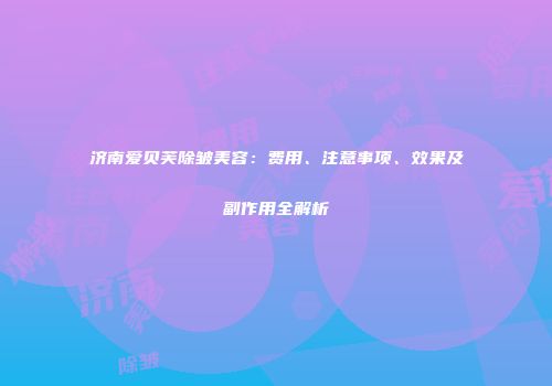 济南爱贝芙除皱美容：费用、注意事项、效果及副作用全解析