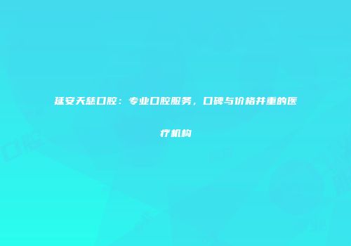延安天慈口腔：专业口腔服务，口碑与价格并重的医疗机构