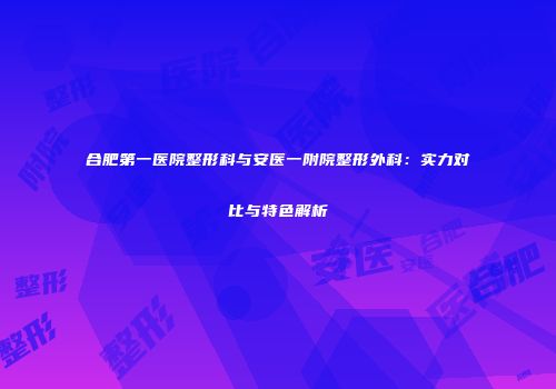 合肥第一医院整形科与安医一附院整形外科：实力对比与特色解析