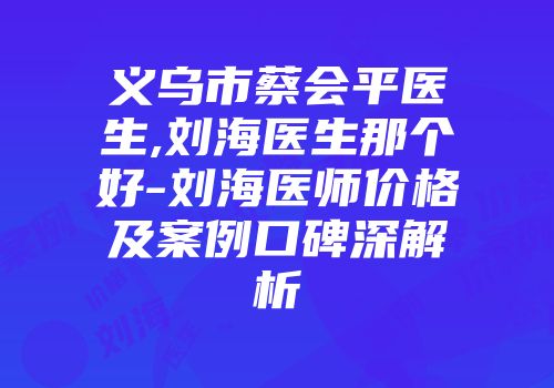 义乌市蔡会平医生,刘海医生那个好-刘海医师价格及案例口碑深解析