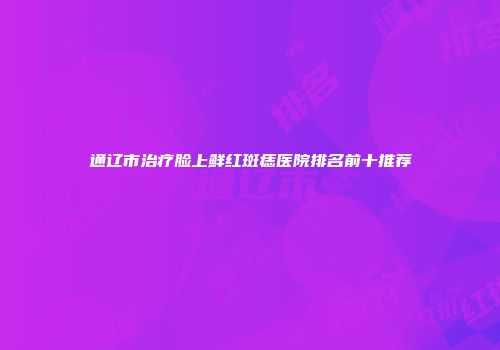 通辽市治疗脸上鲜红斑痣医院排名前十推荐