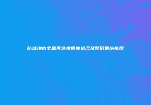 防城港市全耳再造术医生排名及整形医院推荐