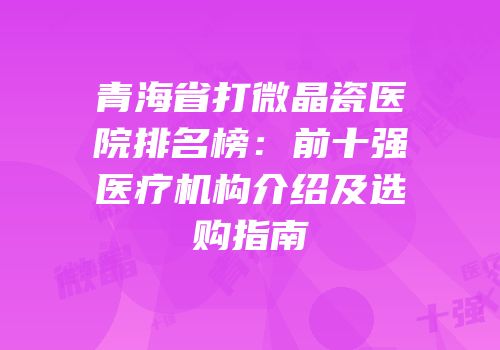 青海省打微晶瓷医院排名榜：前十强医疗机构介绍及选购指南