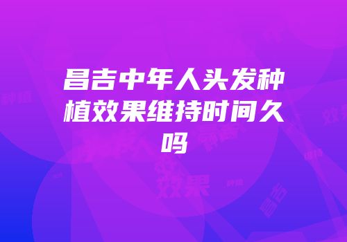 昌吉中年人头发种植效果维持时间久吗