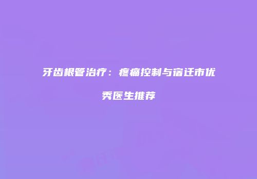 牙齿根管治疗：疼痛控制与宿迁市优秀医生推荐