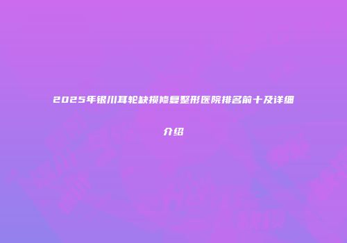2025年银川耳轮缺损修复整形医院排名前十及详细介绍