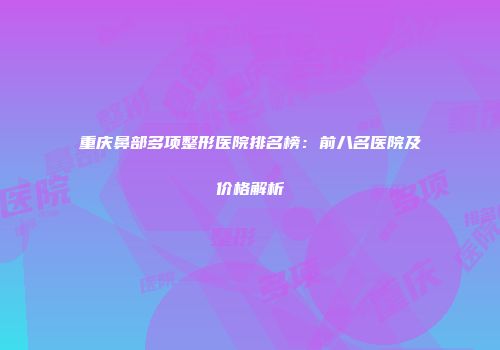 重庆鼻部多项整形医院排名榜：前八名医院及价格解析