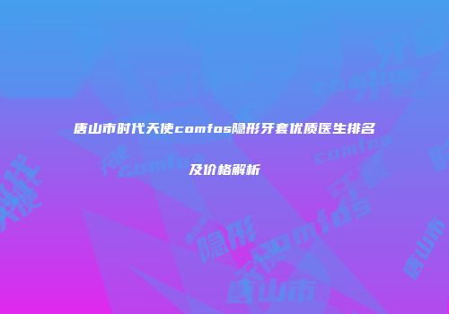 唐山市时代天使comfos隐形牙套优质医生排名及价格解析