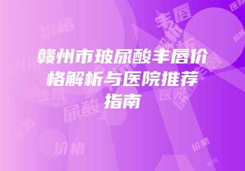 赣州市玻尿酸丰唇价格解析与医院推荐指南