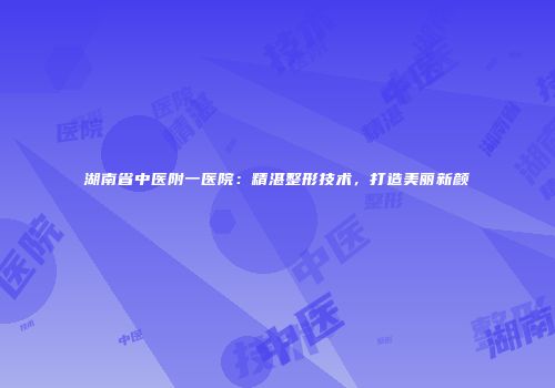 湖南省中医附一医院：精湛整形技术，打造美丽新颜