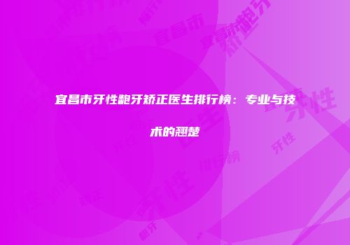 宜昌市牙性龅牙矫正医生排行榜：专业与技术的翘楚