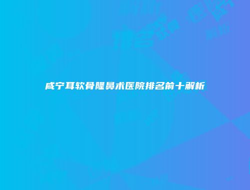 咸宁耳软骨隆鼻术医院排名前十解析