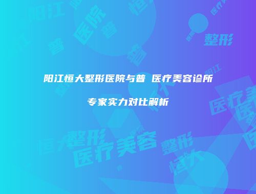 阳江恒大整形医院与普玥医疗美容诊所专家实力对比解析
