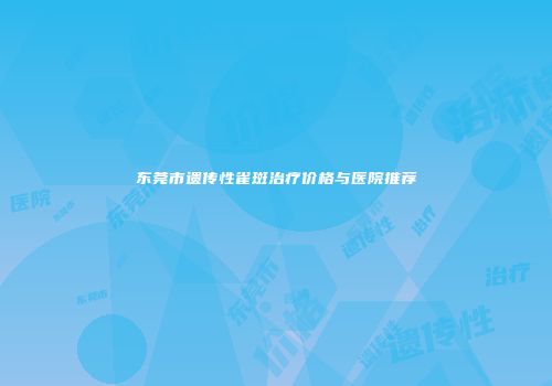 东莞市遗传性雀斑治疗价格与医院推荐
