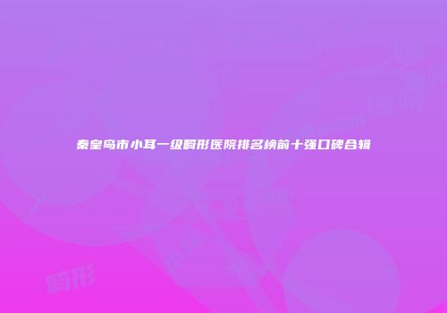 秦皇岛市小耳一级畸形医院排名榜前十强口碑合辑