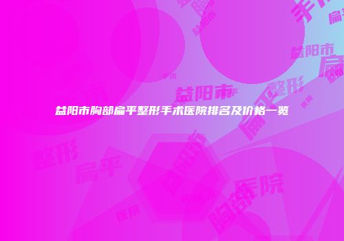 益阳市胸部扁平整形手术医院排名及价格一览