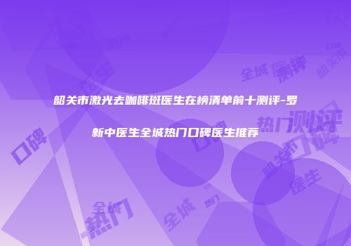 韶关市激光去咖啡斑医生在榜清单前十测评-罗新中医生全城热门口碑医生推荐