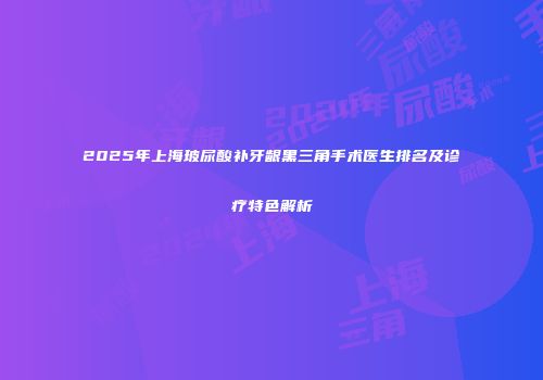 2025年上海玻尿酸补牙龈黑三角手术医生排名及诊疗特色解析