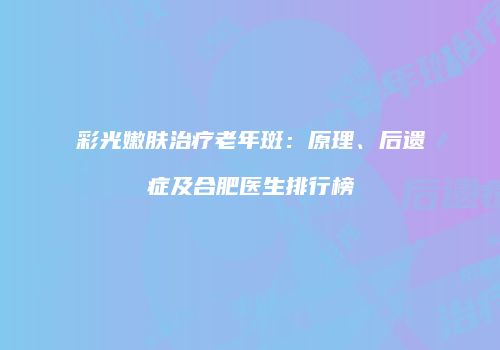 彩光嫩肤治疗老年斑：原理、后遗症及合肥医生排行榜