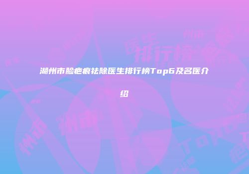 湖州市脸疤痕祛除医生排行榜Top6及名医介绍