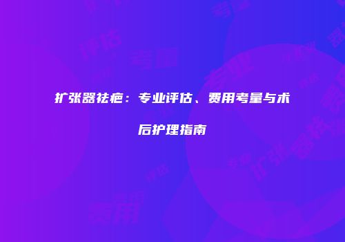 扩张器祛疤：专业评估、费用考量与术后护理指南
