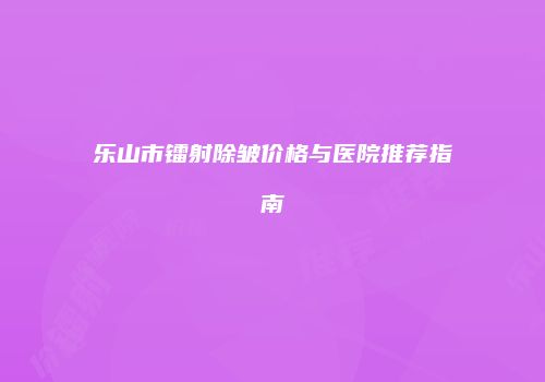 乐山市镭射除皱价格与医院推荐指南