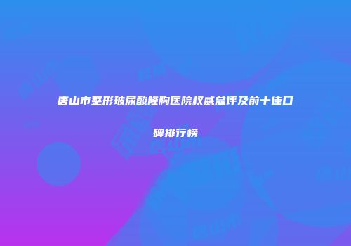 唐山市整形玻尿酸隆胸医院权威总评及前十佳口碑排行榜