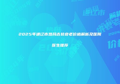 2025年通辽市热玛吉抗衰老价格解析及医院医生推荐